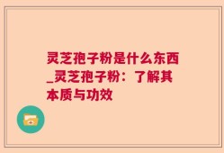 灵芝孢子粉是什么东西_灵芝孢子粉：了解其本质与功效