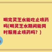 喝完灵芝水能吃止咳药吗(喝灵芝水期间能同时服用止咳药吗？)