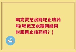 喝完灵芝水能吃止咳药吗(喝灵芝水期间能同时服用止咳药吗？)