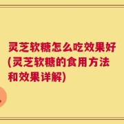 灵芝软糖怎么吃效果好(灵芝软糖的食用方法和效果详解)