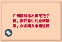 广州医院推出灵芝孢子粉，揭开养生的全新篇章，众多网友争相追捧