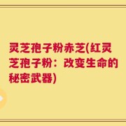 灵芝孢子粉赤芝(红灵芝孢子粉：改变生命的秘密武器)