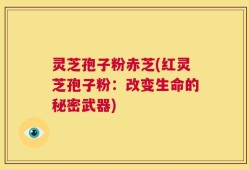 灵芝孢子粉赤芝(红灵芝孢子粉：改变生命的秘密武器)