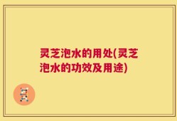 灵芝泡水的用处(灵芝泡水的功效及用途)