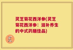 灵芝菊花西洋参(灵芝菊花西洋参：滋补养生的中式药膳佳品)