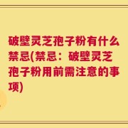 破壁灵芝孢子粉有什么禁忌(禁忌：破壁灵芝孢子粉用前需注意的事项)