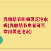 乳腺结节能喝灵芝泡水吗(乳腺结节患者可否饮用灵芝泡水)