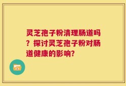 灵芝孢子粉清理肠道吗？探讨灵芝孢子粉对肠道健康的影响？