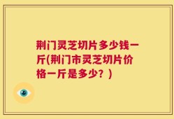荆门灵芝切片多少钱一斤(荆门市灵芝切片价格一斤是多少？)