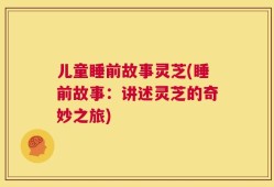 儿童睡前故事灵芝(睡前故事：讲述灵芝的奇妙之旅)
