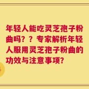年轻人能吃灵芝孢子粉曲吗？？专家解析年轻人服用灵芝孢子粉曲的功效与注意事项？
