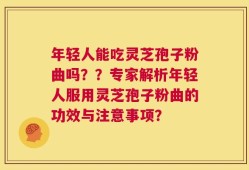 年轻人能吃灵芝孢子粉曲吗？？专家解析年轻人服用灵芝孢子粉曲的功效与注意事项？