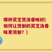 哪种灵芝煲汤香味好(如何让煲制的灵芝汤香味更浓郁？)