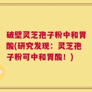 破壁灵芝孢子粉中和胃酸(研究发现：灵芝孢子粉可中和胃酸！)