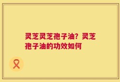 灵芝灵芝孢子油？灵芝孢子油的功效如何