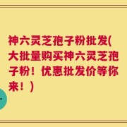 神六灵芝孢子粉批发(大批量购买神六灵芝孢子粉！优惠批发价等你来！)