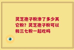 灵芝孢子粉渗了多少其它粉？灵芝孢子粉可以和三七粉一起吃吗