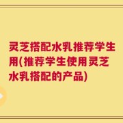 灵芝搭配水乳推荐学生用(推荐学生使用灵芝水乳搭配的产品)