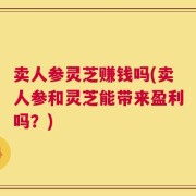 卖人参灵芝赚钱吗(卖人参和灵芝能带来盈利吗？)