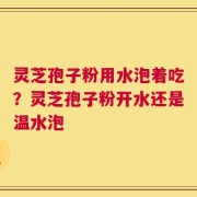 灵芝孢子粉用水泡着吃？灵芝孢子粉开水还是温水泡