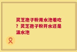 灵芝孢子粉用水泡着吃？灵芝孢子粉开水还是温水泡
