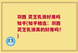 羽西 灵芝乳液好用吗知乎(知乎精选：羽西灵芝乳液真的好用吗？)