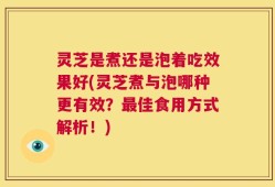 灵芝是煮还是泡着吃效果好(灵芝煮与泡哪种更有效？最佳食用方式解析！)