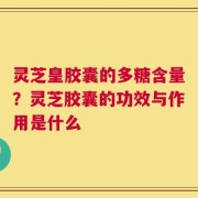 灵芝皇胶囊的多糖含量？灵芝胶囊的功效与作用是什么