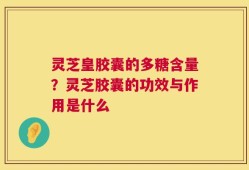 灵芝皇胶囊的多糖含量？灵芝胶囊的功效与作用是什么