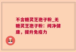 不含糖灵芝孢子粉_无糖灵芝孢子粉：纯净健康，提升免疫力