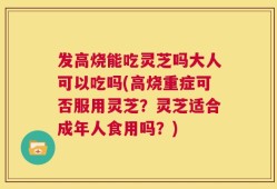 发高烧能吃灵芝吗大人可以吃吗(高烧重症可否服用灵芝？灵芝适合成年人食用吗？)