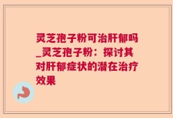 灵芝孢子粉可治肝郁吗_灵芝孢子粉：探讨其对肝郁症状的潜在治疗效果