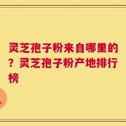 灵芝孢子粉来自哪里的？灵芝孢子粉产地排行榜