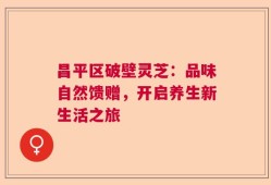 昌平区破壁灵芝：品味自然馈赠，开启养生新生活之旅