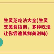 生灵芝吃法大全(生灵芝美食指南，多种吃法让你尝遍其鲜美滋味)