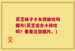 灵芝妹子小女孩能吃吗图片(灵芝适合小孩吃吗？看看这张图片。)