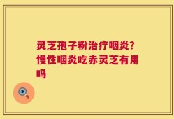 灵芝孢子粉治疗咽炎？慢性咽炎吃赤灵芝有用吗