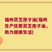 福州灵芝孢子油(福州生产优质灵芝孢子油，助力健康生活)