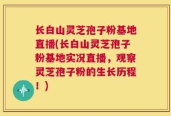 长白山灵芝孢子粉基地直播(长白山灵芝孢子粉基地实况直播，观察灵芝孢子粉的生长历程！)