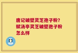唐记破壁灵芝孢子粉？赋汤亭灵芝破壁孢子粉怎么样
