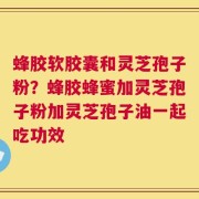 蜂胶软胶囊和灵芝孢子粉？蜂胶蜂蜜加灵芝孢子粉加灵芝孢子油一起吃功效