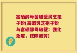 富硒酵母菌破壁灵芝孢子粉(高硒灵芝孢子粉与富硒酵母破壁：强化免疫，祛除疲劳)