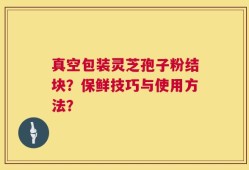 真空包装灵芝孢子粉结块？保鲜技巧与使用方法？