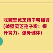 吃破壁灵芝孢子粉强肾(破壁灵芝孢子粉：提升肾力，强身健体)