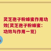 灵芝孢子粉蜂蜜作用功效(灵芝孢子粉蜂蜜：功效与作用一览)