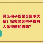 灵芝孢子粉是否影响大便？探究灵芝孢子粉对人体排便的影响？