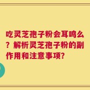 吃灵芝孢子粉会耳鸣么？解析灵芝孢子粉的副作用和注意事项？