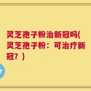 灵芝孢子粉治新冠吗(灵芝孢子粉：可治疗新冠？)