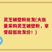 灵芝破壁粉批发(大批量采购灵芝破壁粉，享受超低批发价！)