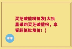 灵芝破壁粉批发(大批量采购灵芝破壁粉，享受超低批发价！)